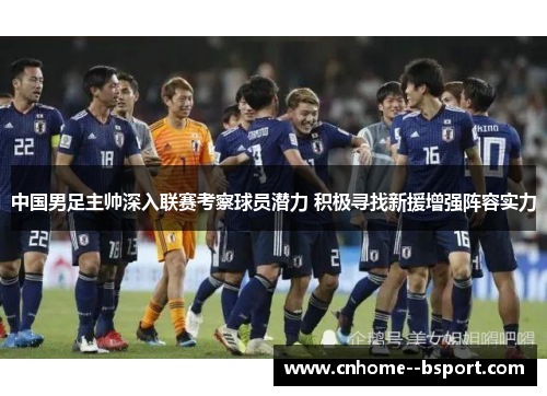 中国男足主帅深入联赛考察球员潜力 积极寻找新援增强阵容实力