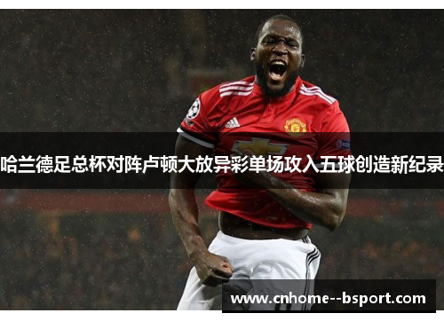 哈兰德足总杯对阵卢顿大放异彩单场攻入五球创造新纪录