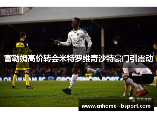 富勒姆高价转会米特罗维奇沙特豪门引震动