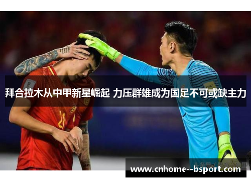 拜合拉木从中甲新星崛起 力压群雄成为国足不可或缺主力