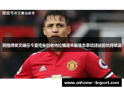 阿格博发文暗示今夏或告别老特拉福德去留悬念牵动球迷担忧持续温