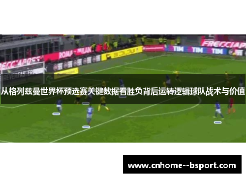 从格列兹曼世界杯预选赛关键数据看胜负背后运转逻辑球队战术与价值