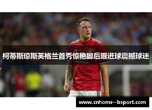 柯蒂斯琼斯英格兰首秀惊艳脚后跟进球震撼球迷 柯蒂斯琼斯英格兰首秀惊艳脚后跟进球震撼球迷