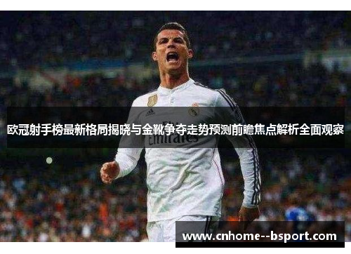 欧冠射手榜最新格局揭晓与金靴争夺走势预测前瞻焦点解析全面观察 欧冠射手榜最新格局揭晓与金靴争夺走势预测前瞻焦点解析全面观察